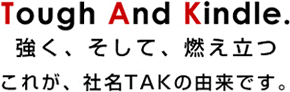 強く、そして、燃え立つ これが、社名TAKの由来です。