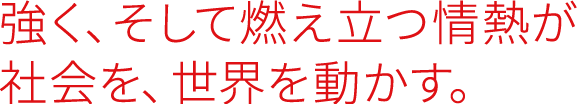 強く、そして燃え立つ情熱が 社会を、世界を動かす。